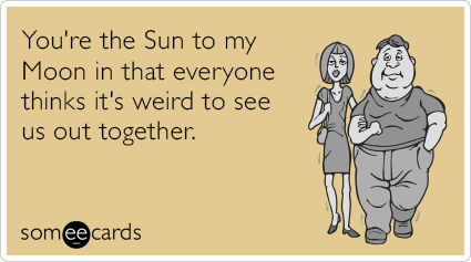 You're the Sun to my Moon in that everyone thinks it's weird to see us out together.