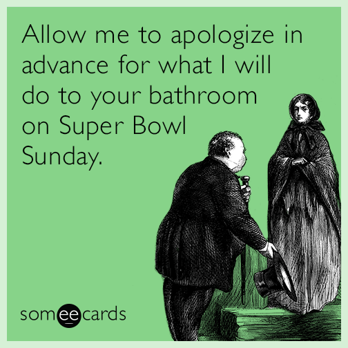 Allow me to apologize in advance for what I will do to your bathroom on Super Bowl Sunday.