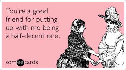 You're a good friend for putting up with me being a half-decent one.