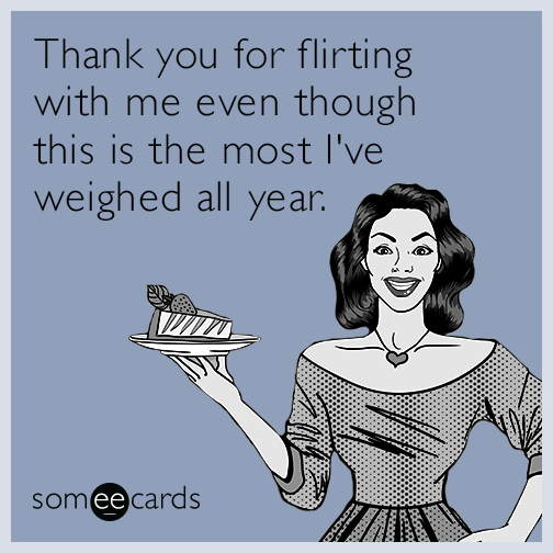 Thank you for flirting with me even though this is the most I've weighed all year.