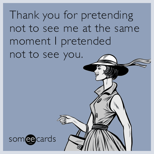 Thank you for pretending not to see me at the same moment I pretended not to see you.