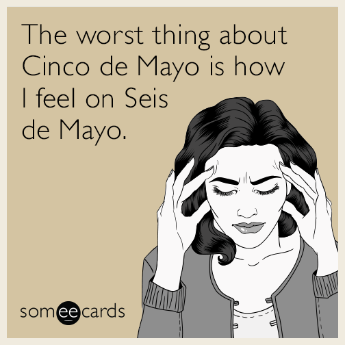 The worst thing about Cinco de Mayo is how I feel on Seis de Mayo.