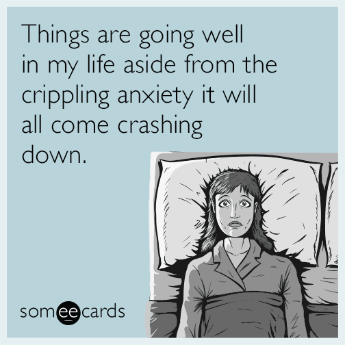 Things are going well in my life aside from the crippling anxiety it will all come crashing down.