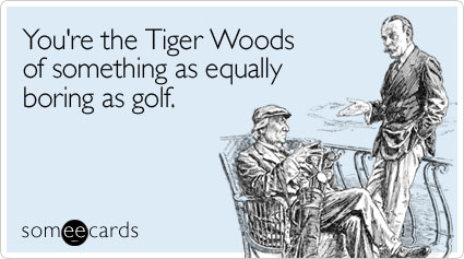 You're the Tiger Woods of something as equally boring as golf