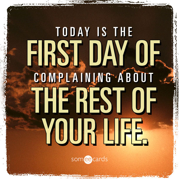 Today is the first day of complaining about the rest of your life.