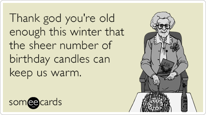 Thank god you're old enough this winter that the sheer number of birthday candles can keep us warm.