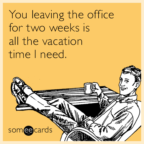 You leaving the office for two weeks is all the vacation time I need.