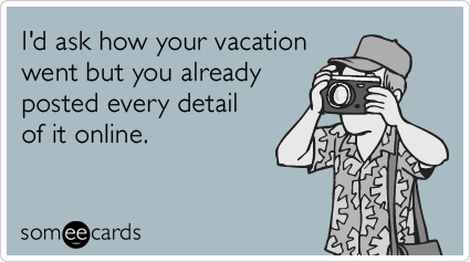 I'd ask how your vacation went but you already posted every detail of it online.