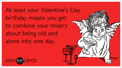 At least your Valentine's Day birthday means you get to combine your misery about being old and alone into one day.