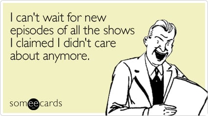 I can't wait for new episodes of all the shows I claimed I didn't care about anymore