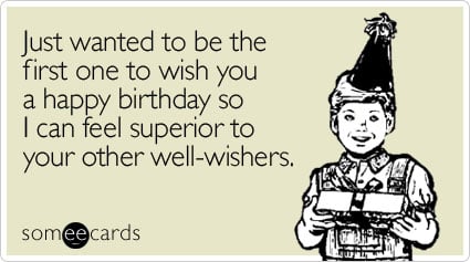 Just wanted to be the first one to wish you a happy birthday so I can feel superior to your other well-wishers