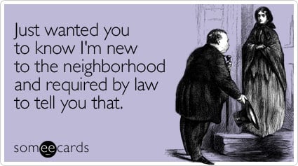 Just wanted you to know I'm new to the neighborhood and required by law to tell you that