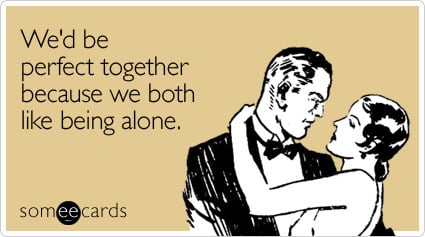 We'd be perfect together because we both like being alone