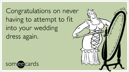 Congratulations on never having to attempt to fit into your wedding dress again.