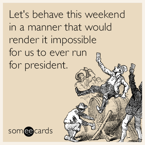 Let's behave this weekend in a manner that would render it impossible for us to ever run for president.