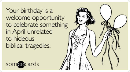 Your birthday is a welcome opportunity to celebrate something in April unrelated to hideous biblical tragedies