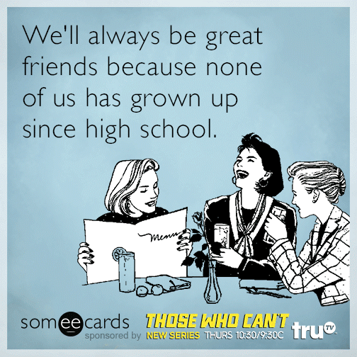 We'll always be great friends because none of us has grown up since high school.