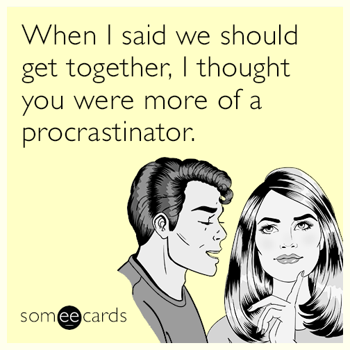 When I said we should get together, I thought you were more of a procrastinator