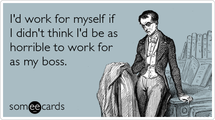 I'd work for myself if I didn't think I'd be as horrible to work for as my boss