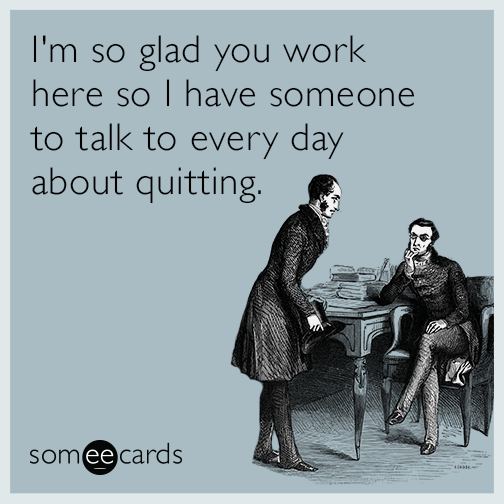 I'm so glad you work here so I have someone to talk to every day about quitting.