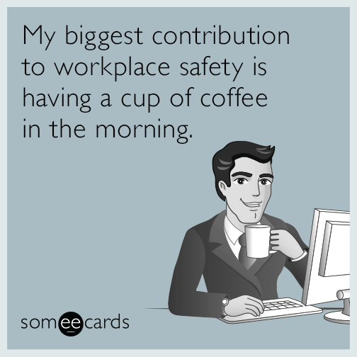 My biggest contribution to workplace safety is having a cup of coffee in the morning.