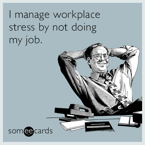 I manage workplace stress by not doing my job.