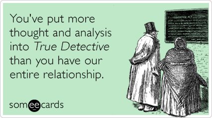 You've put more thought and analysis into True Detective than you have our entire relationship.