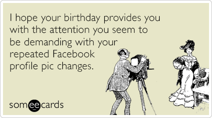 I hope your birthday provides you with the attention you seem to be demanding with your repeated Facebook profile pic changes.