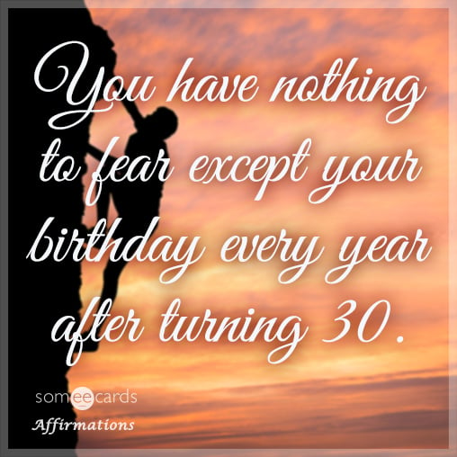 You have nothing to fear except your birthday every year after turning 30.