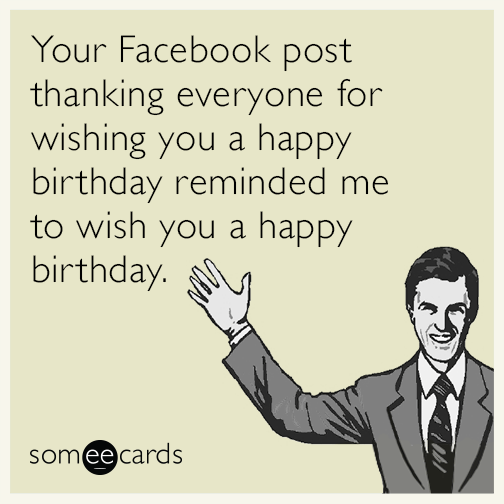 Your Facebook post thanking everyone for wishing you a happy birthday reminded me to wish you a happy birthday.