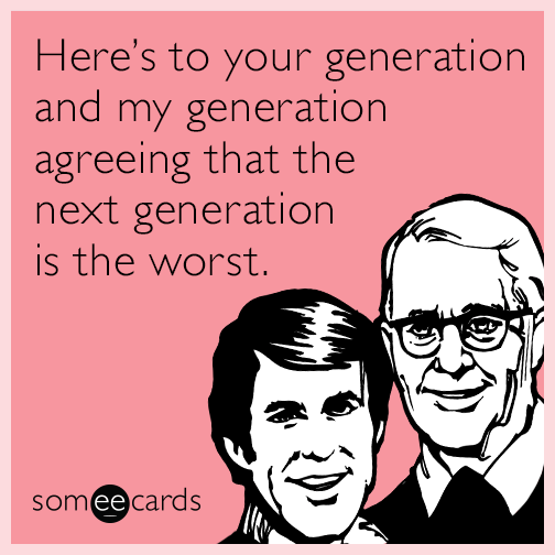 Here’s to your generation and my generation agreeing that the next generation is the worst.