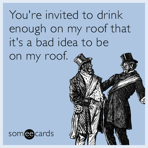 You're invited to drink enough on my roof that it's a bad idea to be on my roof