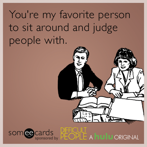 You're my favorite person to sit around and judge people with.