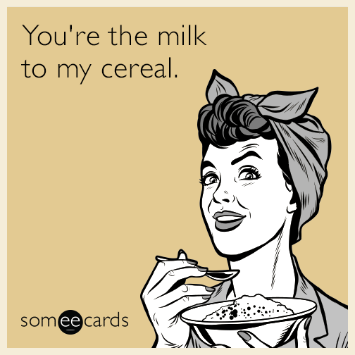 You're the milk to my cereal.