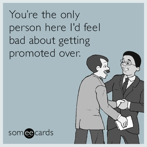 You're the only person I'd feel bad about getting promoted over.