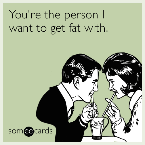 You're the person I want to get fat with.