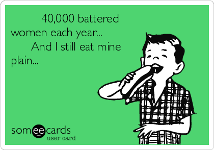          40,000 battered
women each year...      
      And I still eat mine
plain...