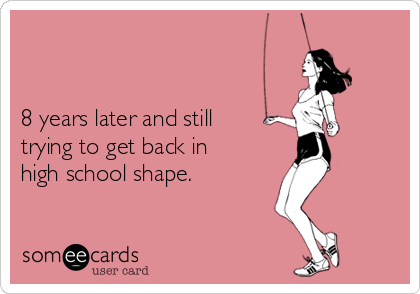 


8 years later and still
trying to get back in
high school shape.