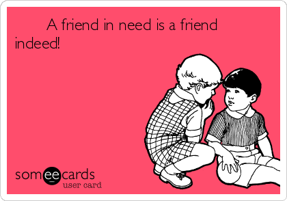        A friend in need is a friend
indeed!