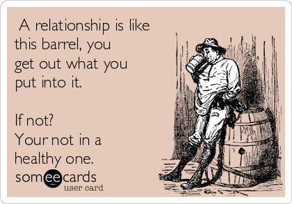  A relationship is like
this barrel, you 
get out what you
put into it.

If not?
Your not in a
healthy one.