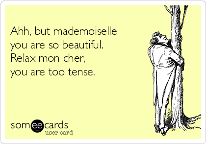 
Ahh, but mademoiselle
you are so beautiful.
Relax mon cher,
you are too tense.