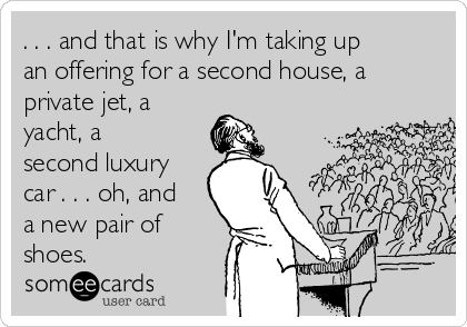 . . . and that is why I'm taking up
an offering for a second house, a
private jet, a
yacht, a
second luxury
car . . . oh, and
a new pair of
shoes.