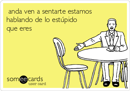  anda ven a sentarte estamos
hablando de lo estúpido
que eres