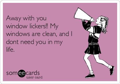 
Away with you
window lickers!! My
windows are clean, and I 
dont need you in my
life. 