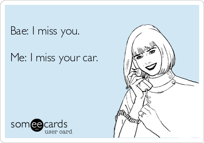 
Bae: I miss you.

Me: I miss your car.