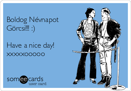 
Boldog Névnapot
Görcsi!!! :)

Have a nice day!
xxxxxooooo