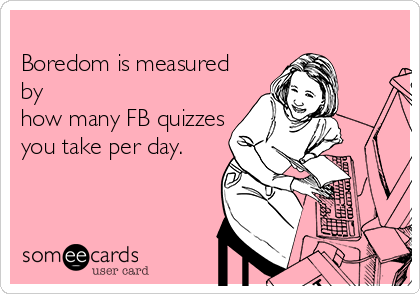 
Boredom is measured
by
how many FB quizzes
you take per day.