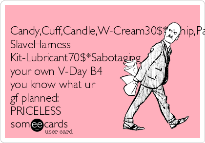 
Candy,Cuff,Candle,W-Cream30$*Whip,Paddle80$*Fetish
SlaveHarness
Kit-Lubricant70$*Sabotaging
your own V-Day B4
you know what ur
gf planned:
PRICELESS