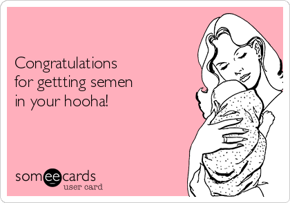 

Congratulations 
for gettting semen 
in your hooha!