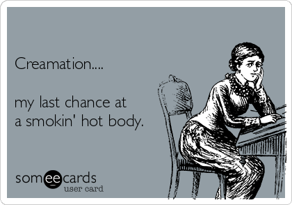 

Creamation.... 

my last chance at
a smokin' hot body.